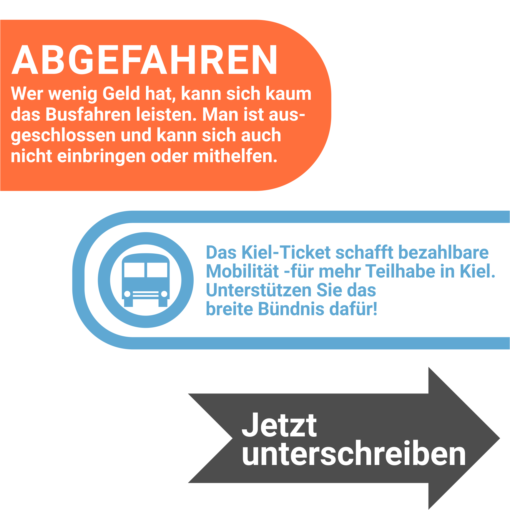 ABGEFAHREN
Wer wenig Geld hat, kann sich kaum das Busfahren leisten. Man ist ausgeschlossen und kann sich auch nicht einbringen oder mithelfen.
Das Kiel-Ticket schafft bezahlbare Mobilität - für mehr Teilhabe in Kiel.
Unterstützen Sie das breite Bündnis dafür!